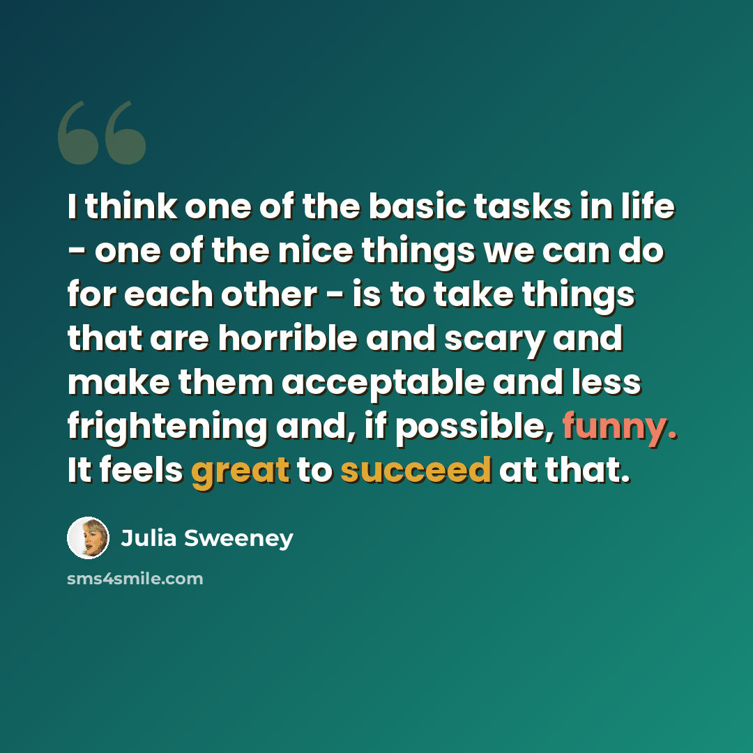 “I think one of the basic tasks in life - one of the nice things we can do for each other - is to take things that are horrible and scary and make them acceptable and less frightening and, if possible, funny. It feels great to succeed at that.” quote by Julia Sweeney