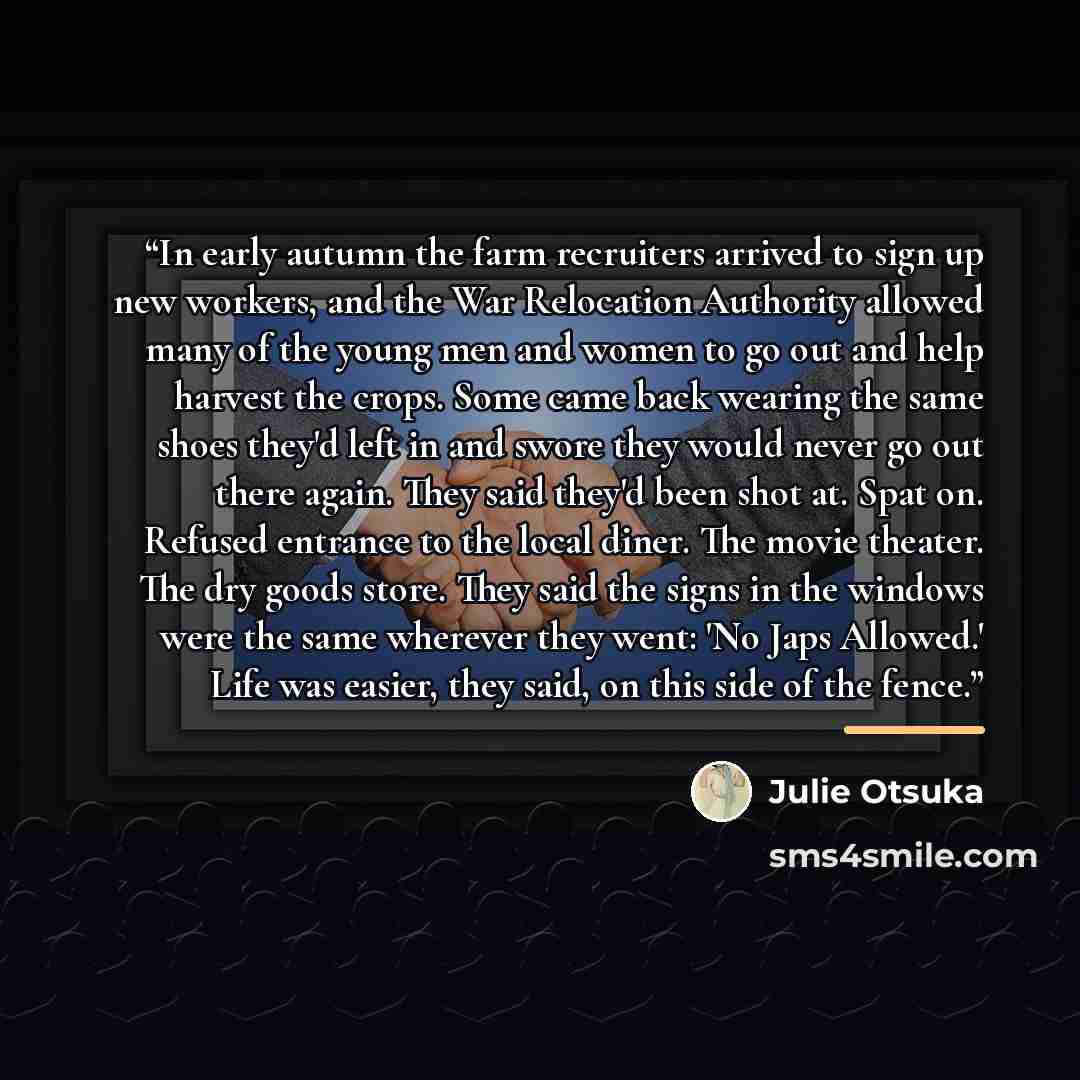 “In early autumn the farm recruiters arrived to sign up new workers, and the War Relocation Authority allowed many of the young men and women to go out and help harvest the crops. Some came back wearing the same shoes they'd left in and swore they would never go out there again. They said they'd…” quote by Julie Otsuka