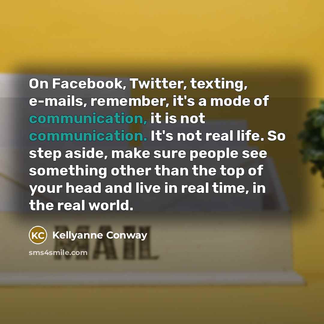 “On Facebook, Twitter, texting, e-mails, remember, it's a mode of communication, it is not communication. It's not real life. So step aside, make sure people see something other than the top of your head and live in real time, in the real world.” quote by Kellyanne Conway