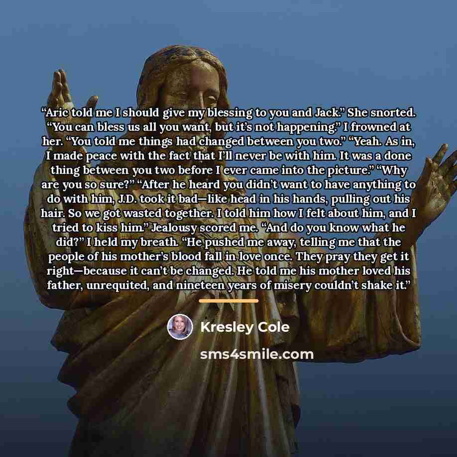 “Aric told me I should give my blessing to you and Jack.” She snorted. “You can bless us all you want, but it’s not happening.” I frowned at her. “You told me things had changed between you two.” “Yeah. As in, I made peace with the fact that I’ll never be with him. It was a done thing between you…” quote by Kresley Cole