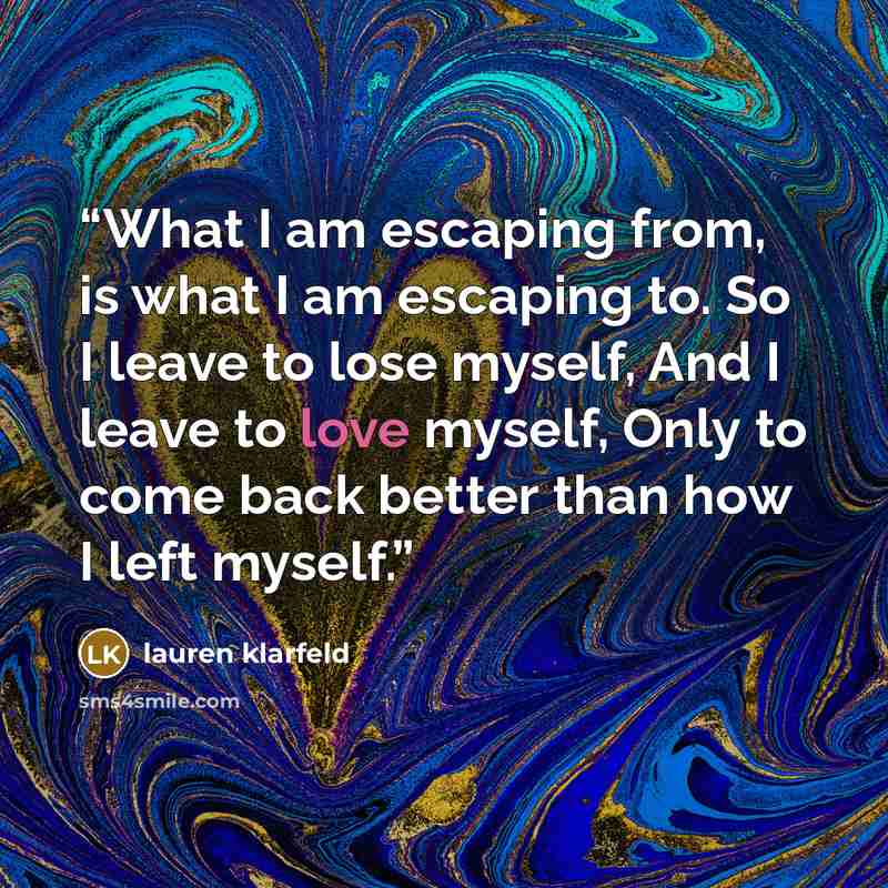 “What I am escaping from, is what I am escaping to. So I leave to lose myself, And I leave to love myself, Only to come back better than how I left myself.” quote by lauren klarfeld