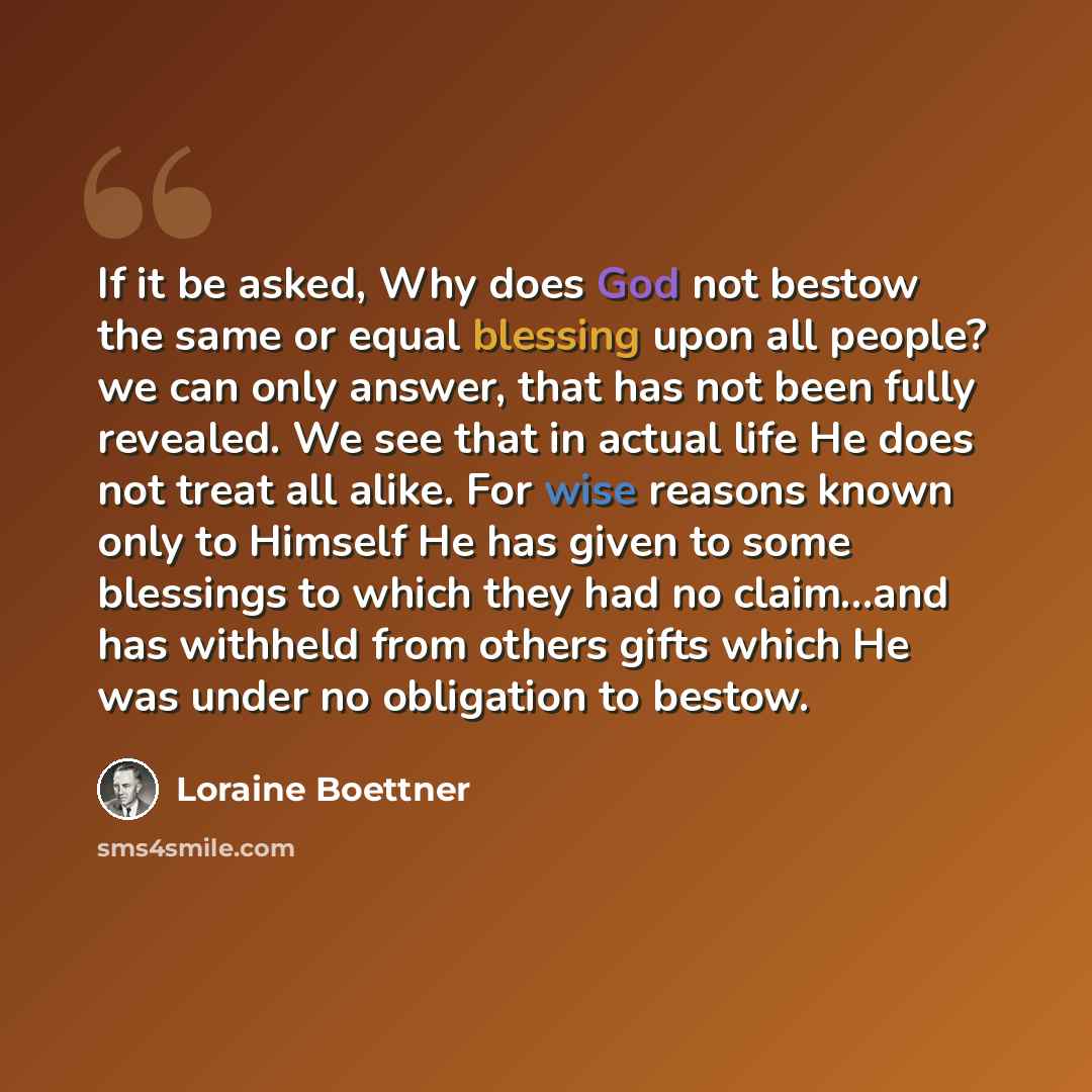 “If it be asked, Why does God not bestow the same or equal blessing upon all people? we can only answer, that has not been fully revealed. We see that in actual life He does not treat all alike. For wise reasons known only to Himself He has given to some blessings to which they had no claim…and has…” quote by Loraine Boettner