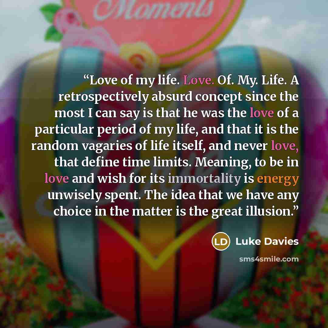“Love of my life. Love. Of. My. Life. A retrospectively absurd concept since the most I can say is that he was the love of a particular period of my life, and that it is the random vagaries of life itself, and never love, that define time limits. Meaning, to be in love and wish for its immortality…” quote by Luke Davies