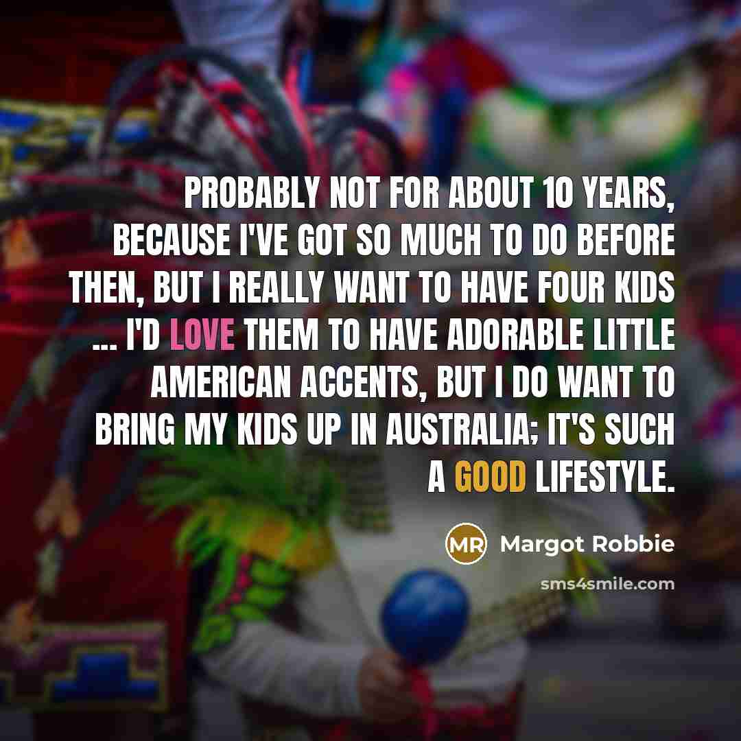 “Probably not for about 10 years, because I've got so much to do before then, but I really want to have four kids ... I'd love them to have adorable little American accents, but I do want to bring my kids up in Australia; it's such a good lifestyle.” quote by Margot Robbie