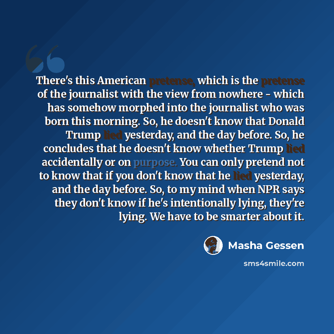 “There's this American pretense, which is the pretense of the journalist with the view from nowhere - which has somehow morphed into the journalist who was born this morning. So, he doesn't know that Donald Trump lied yesterday, and the day before. So, he concludes that he doesn't know whether…” quote by Masha Gessen