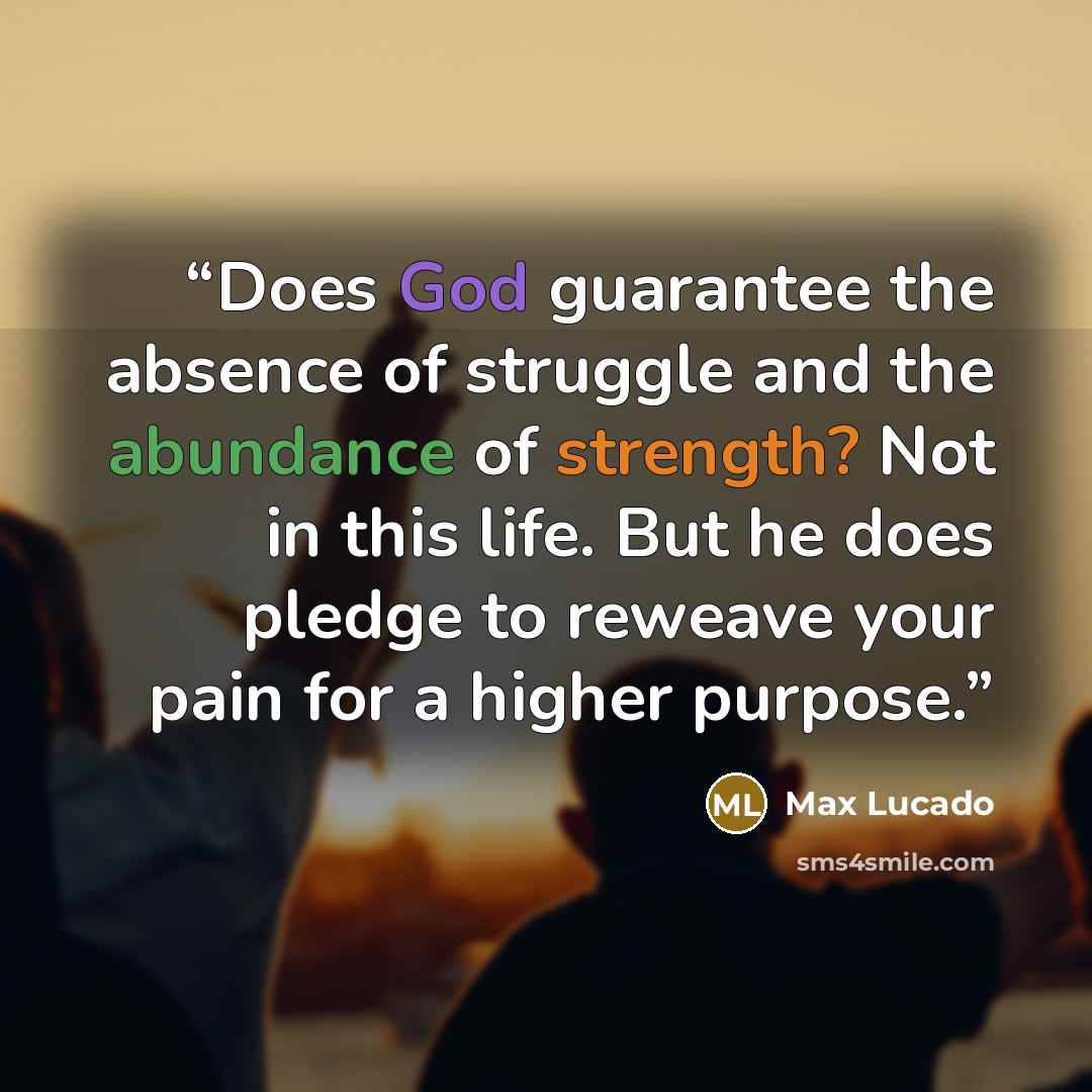 “Does God guarantee the absence of struggle and the abundance of strength? Not in this life. But he does pledge to reweave your pain for a higher purpose.” quote by Max Lucado