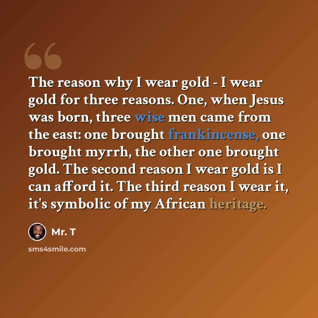 “The reason why I wear gold - I wear gold for three reasons. One, when Jesus was born, three wise men came from the east: one brought frankincense, one brought myrrh, the other one brought gold. The second reason I wear gold is I can afford it. The third reason I wear it, it's symbolic of my…” quote by Mr. T