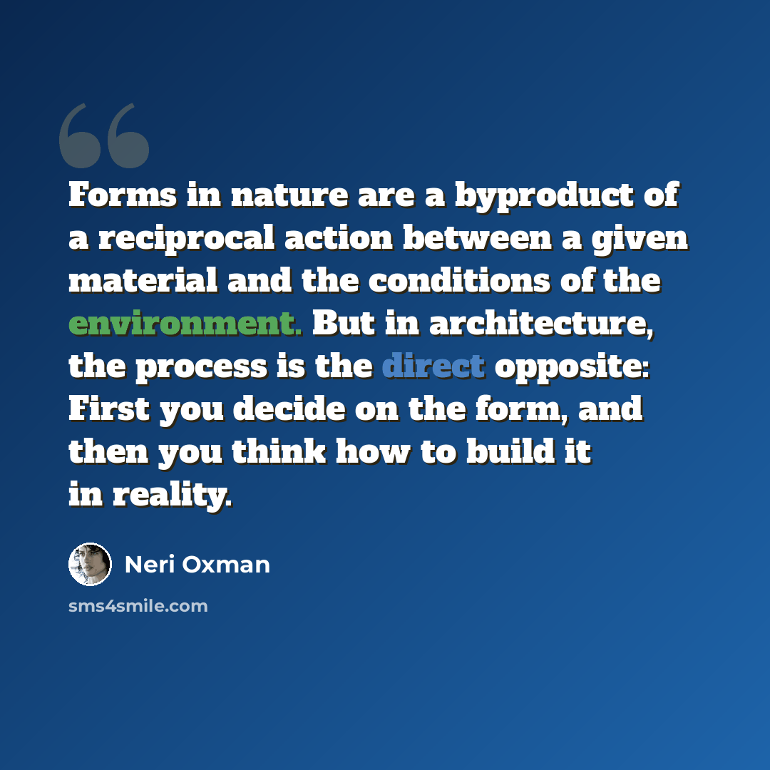 “Forms in nature are a byproduct of a reciprocal action between a given material and the conditions of the environment. But in architecture, the process is the direct opposite: First you decide on the form, and then you think how to build it in reality.” quote by Neri Oxman