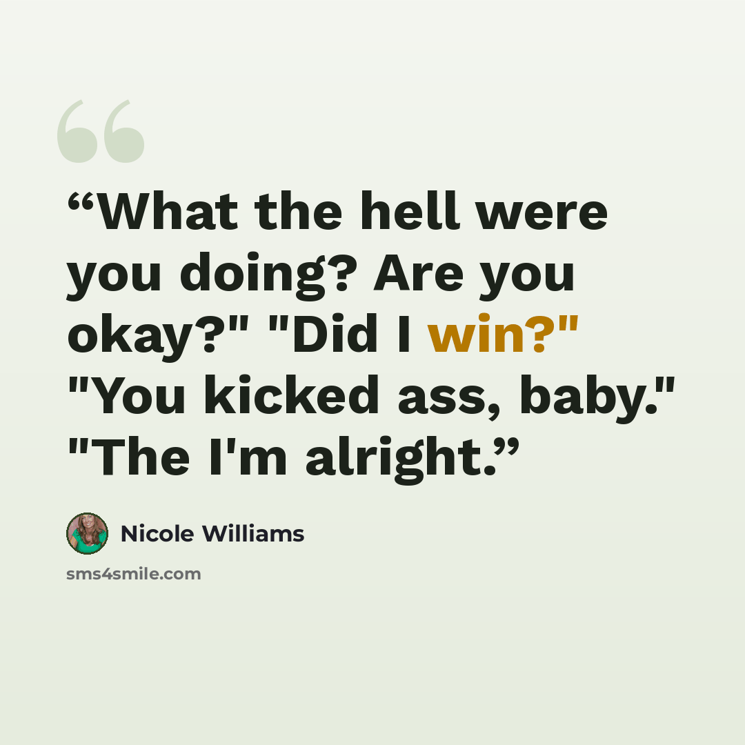 “What the hell were you doing? Are you okay?" "Did I win?" "You kicked ass, baby." "The I'm alright.” quote by Nicole Williams