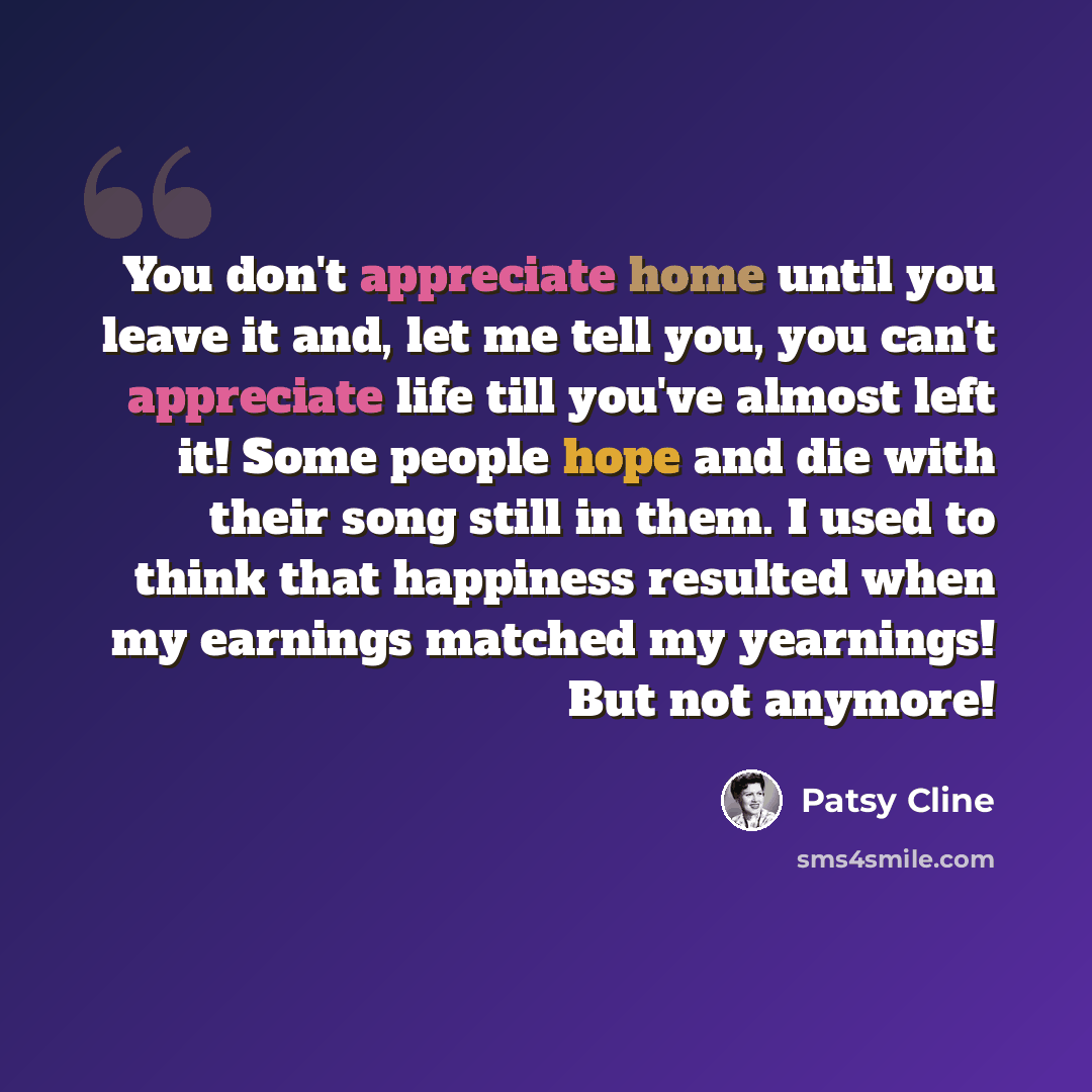 “You don't appreciate home until you leave it and, let me tell you, you can't appreciate life till you've almost left it! Some people hope and die with their song still in them. I used to think that happiness resulted when my earnings matched my yearnings! But not anymore!” quote by Patsy Cline