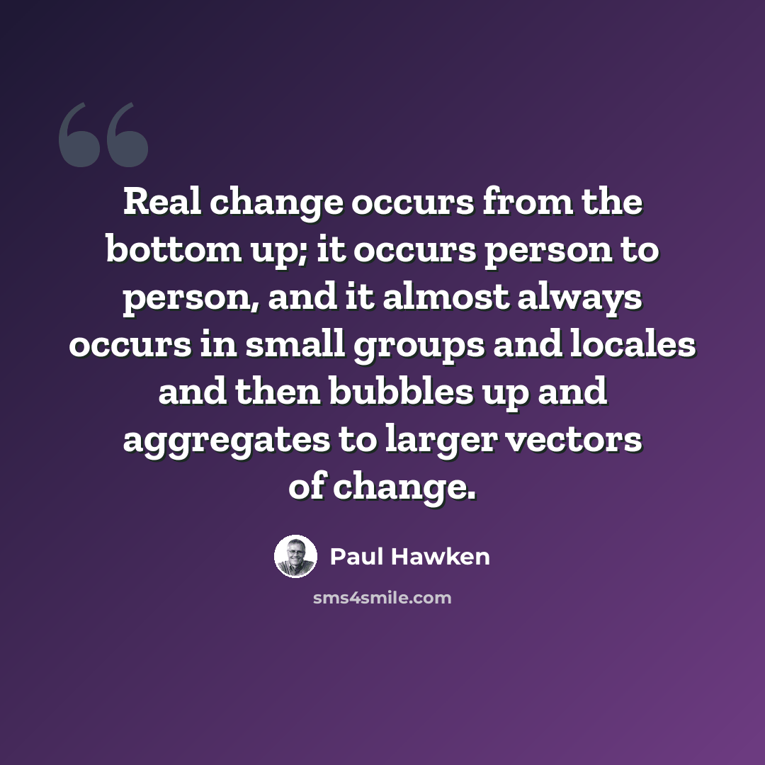 “Real change occurs from the bottom up; it occurs person to person, and it almost always occurs in small groups and locales and then bubbles up and aggregates to larger vectors of change.” quote by Paul Hawken