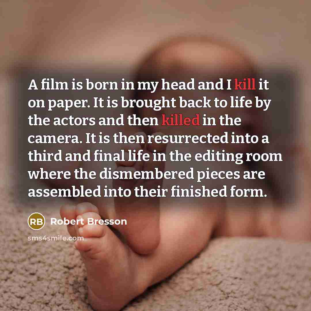 “A film is born in my head and I kill it on paper. It is brought back to life by the actors and then killed in the camera. It is then resurrected into a third and final life in the editing room where the dismembered pieces are assembled into their finished form.” quote by Robert Bresson
