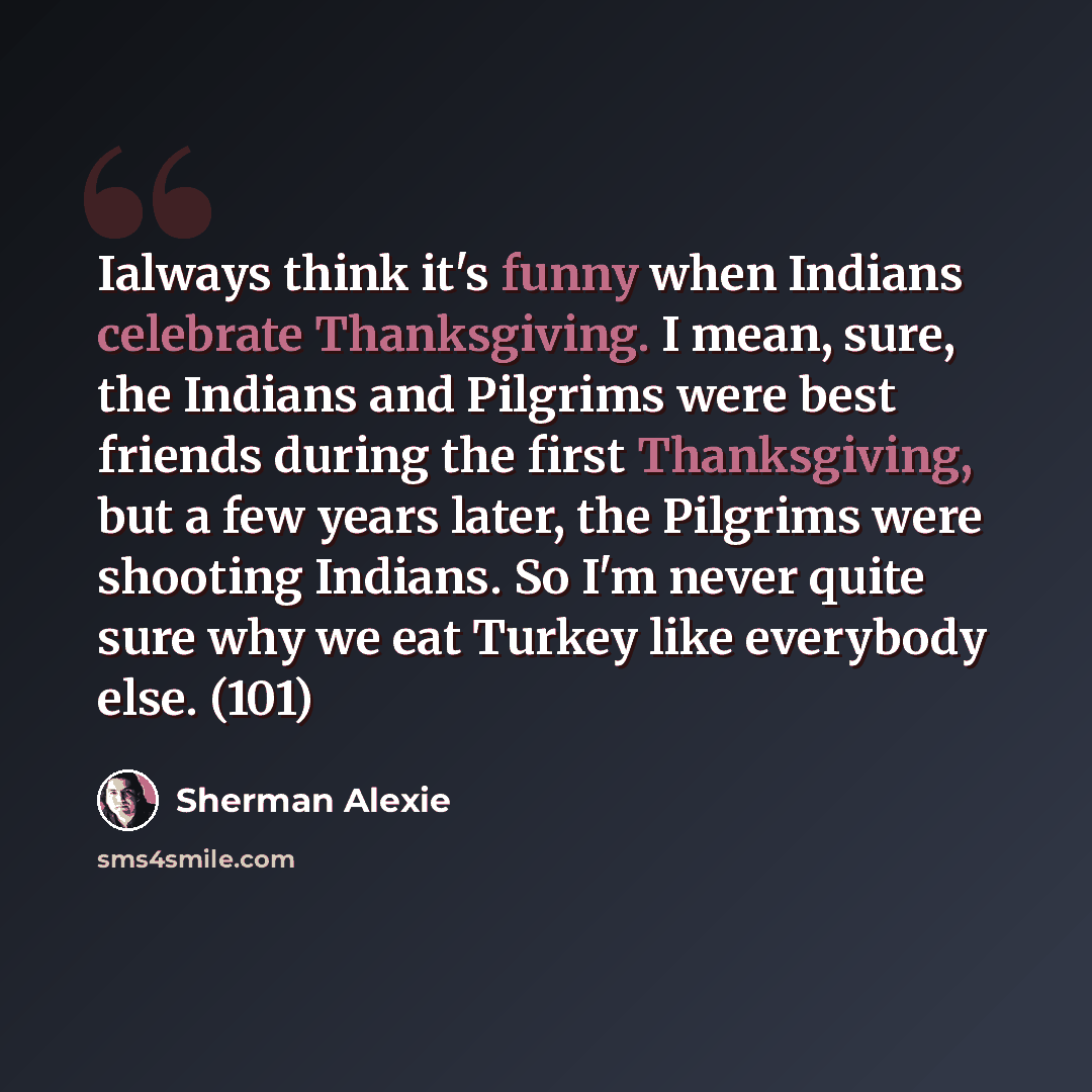 “Ialways think it's funny when Indians celebrate Thanksgiving. I mean, sure, the Indians and Pilgrims were best friends during the first Thanksgiving, but a few years later, the Pilgrims were shooting Indians. So I'm never quite sure why we eat Turkey like everybody else. (101)” quote by Sherman Alexie