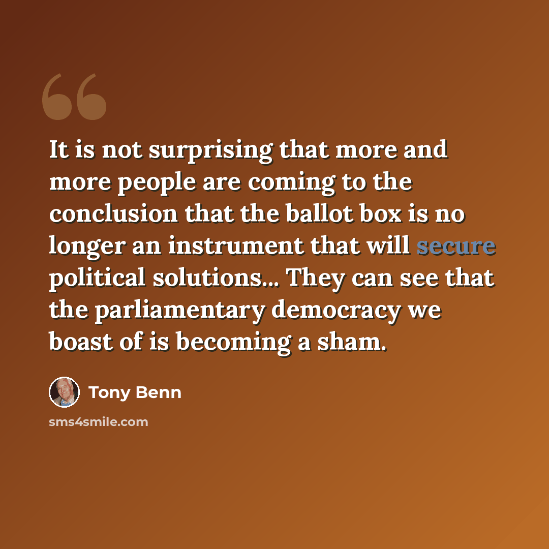 “It is not surprising that more and more people are coming to the conclusion that the ballot box is no longer an instrument that will secure political solutions... They can see that the parliamentary democracy we boast of is becoming a sham.” quote by Tony Benn