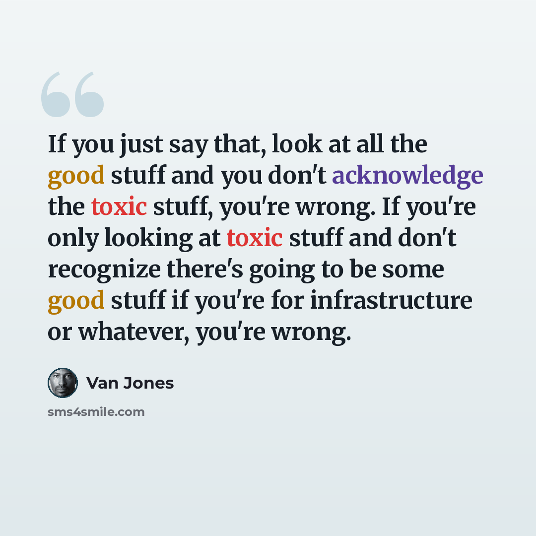 “If you just say that, look at all the good stuff and you don't acknowledge the toxic stuff, you're wrong. If you're only looking at toxic stuff and don't recognize there's going to be some good stuff if you're for infrastructure or whatever, you're wrong.” quote by Van Jones