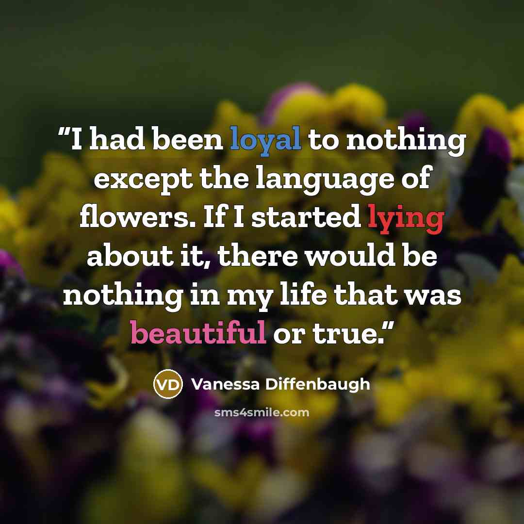 “I had been loyal to nothing except the language of flowers. If I started lying about it, there would be nothing in my life that was beautiful or true.” quote by Vanessa Diffenbaugh