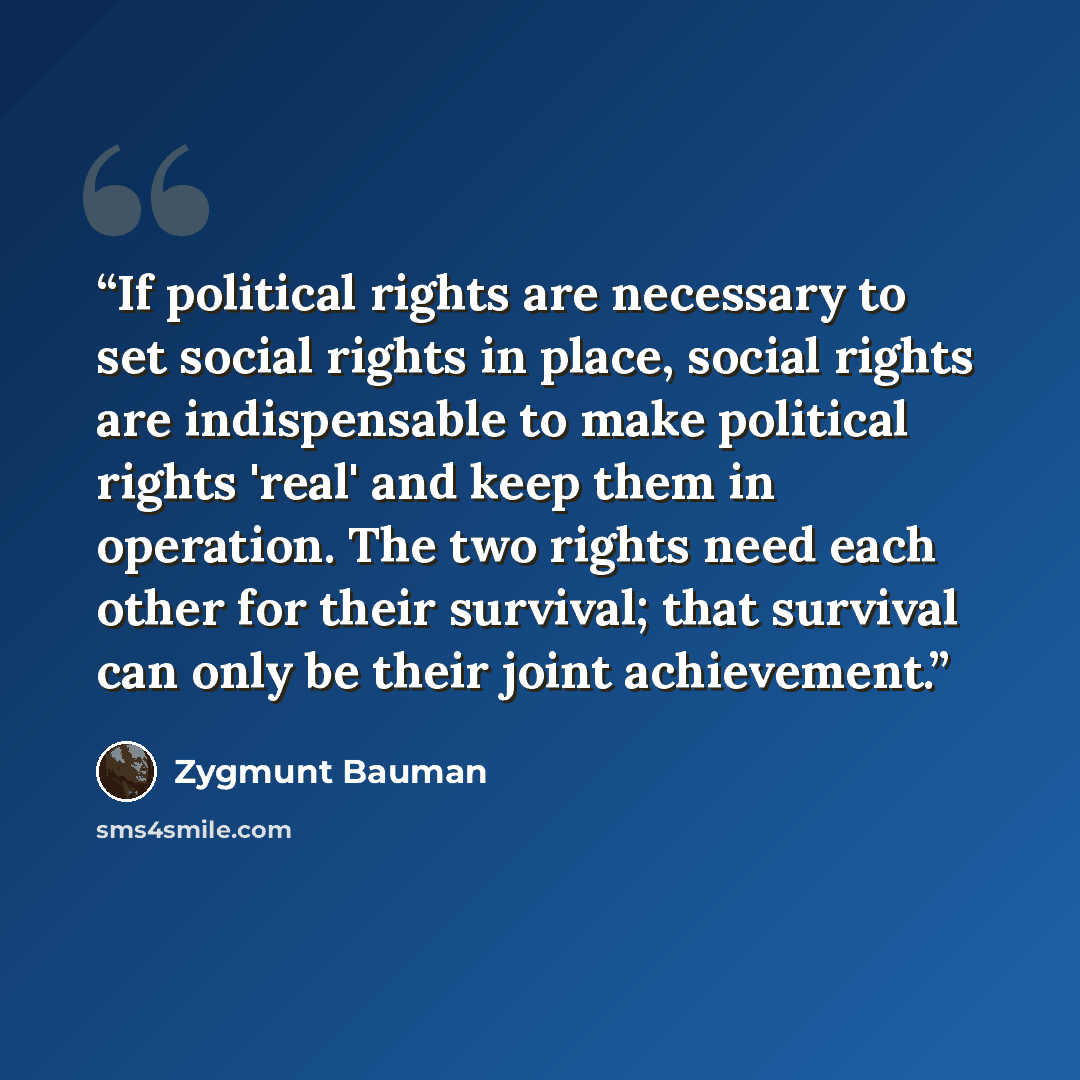 “If political rights are necessary to set social rights in place, social rights are indispensable to make political rights 'real' and keep them in operation. The two rights need each other for their survival; that survival can only be their joint achievement.” quote by Zygmunt Bauman