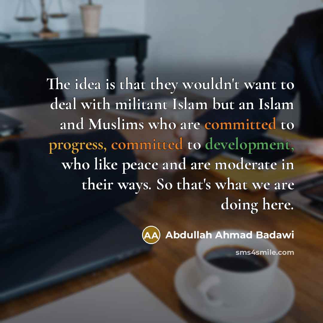 “The idea is that they wouldn't want to deal with militant Islam but an Islam and Muslims who are committed to progress, committed to development, who like peace and are moderate in their ways. So that's what we are doing here.” quote by Abdullah Ahmad Badawi