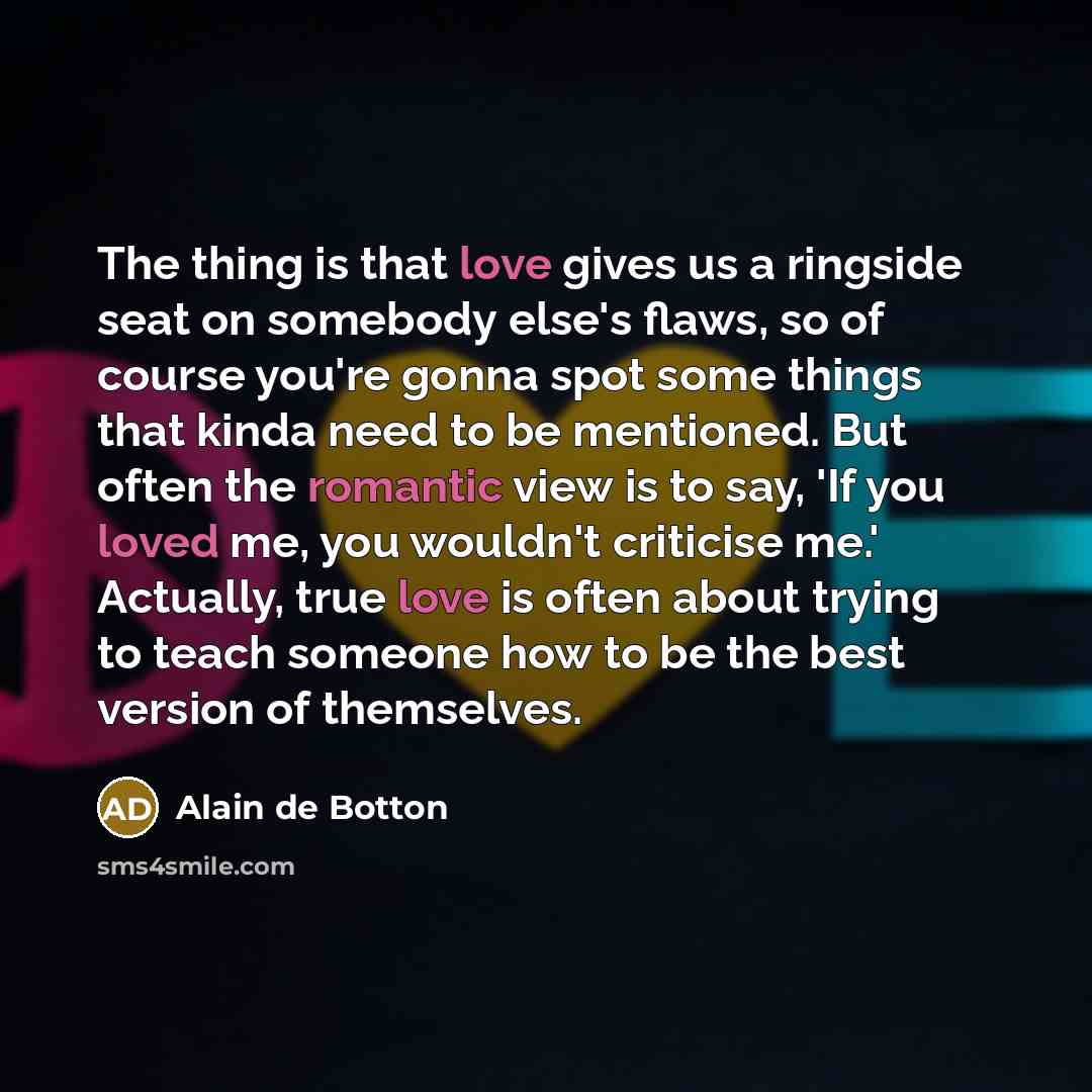 “The thing is that love gives us a ringside seat on somebody else's flaws, so of course you're gonna spot some things that kinda need to be mentioned. But often the romantic view is to say, 'If you loved me, you wouldn't criticise me.' Actually, true love is often about trying to teach someone how…” quote by Alain de Botton