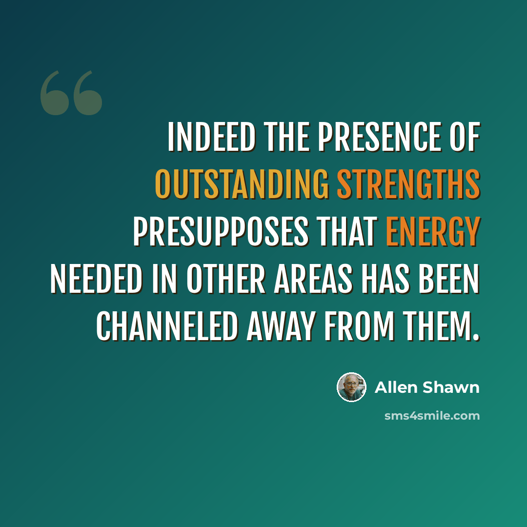 “Indeed the presence of outstanding strengths presupposes that energy needed in other areas has been channeled away from them.” quote by Allen Shawn