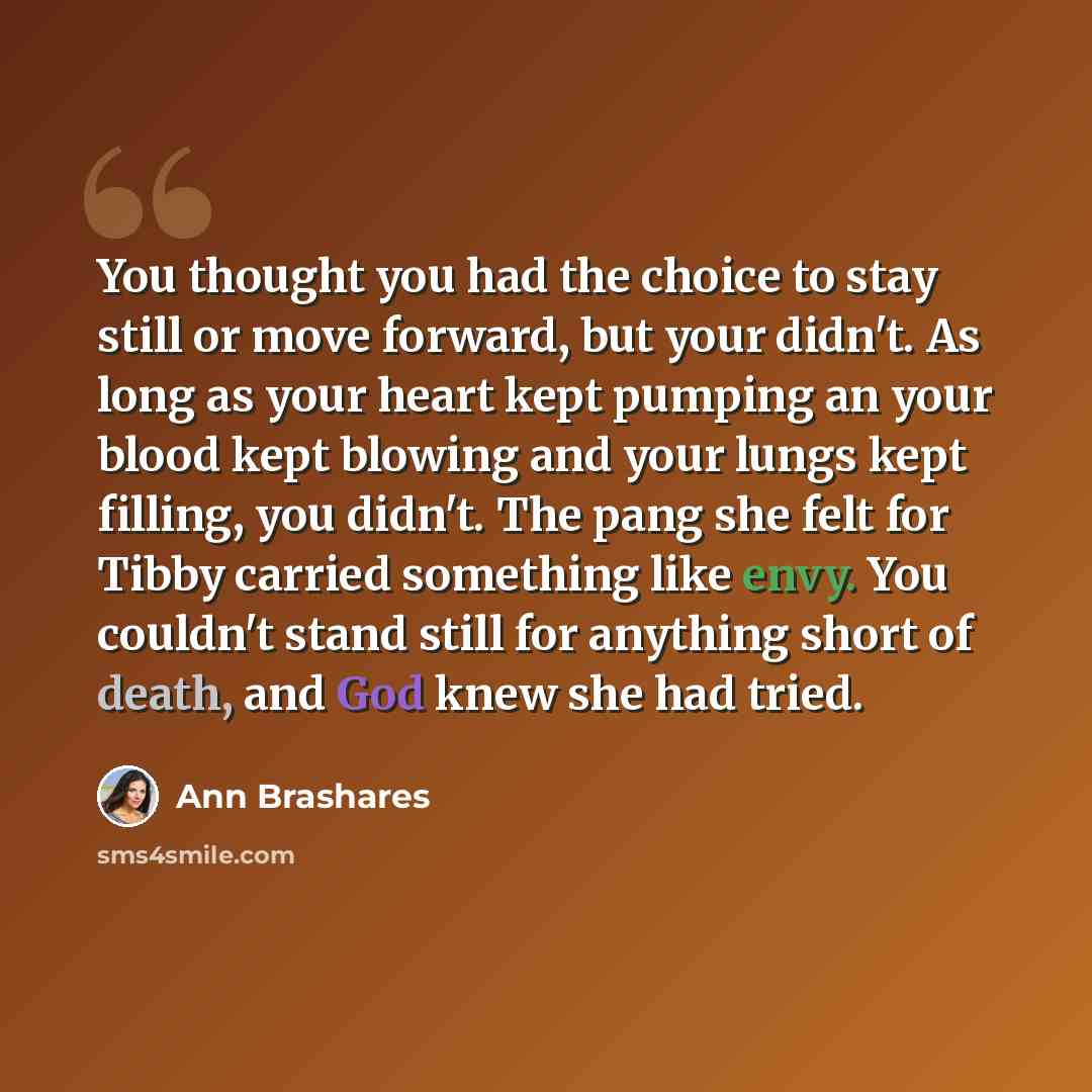 “You thought you had the choice to stay still or move forward, but your didn't. As long as your heart kept pumping an your blood kept blowing and your lungs kept filling, you didn't. The pang she felt for Tibby carried something like envy. You couldn't stand still for anything short of death, and…” quote by Ann Brashares