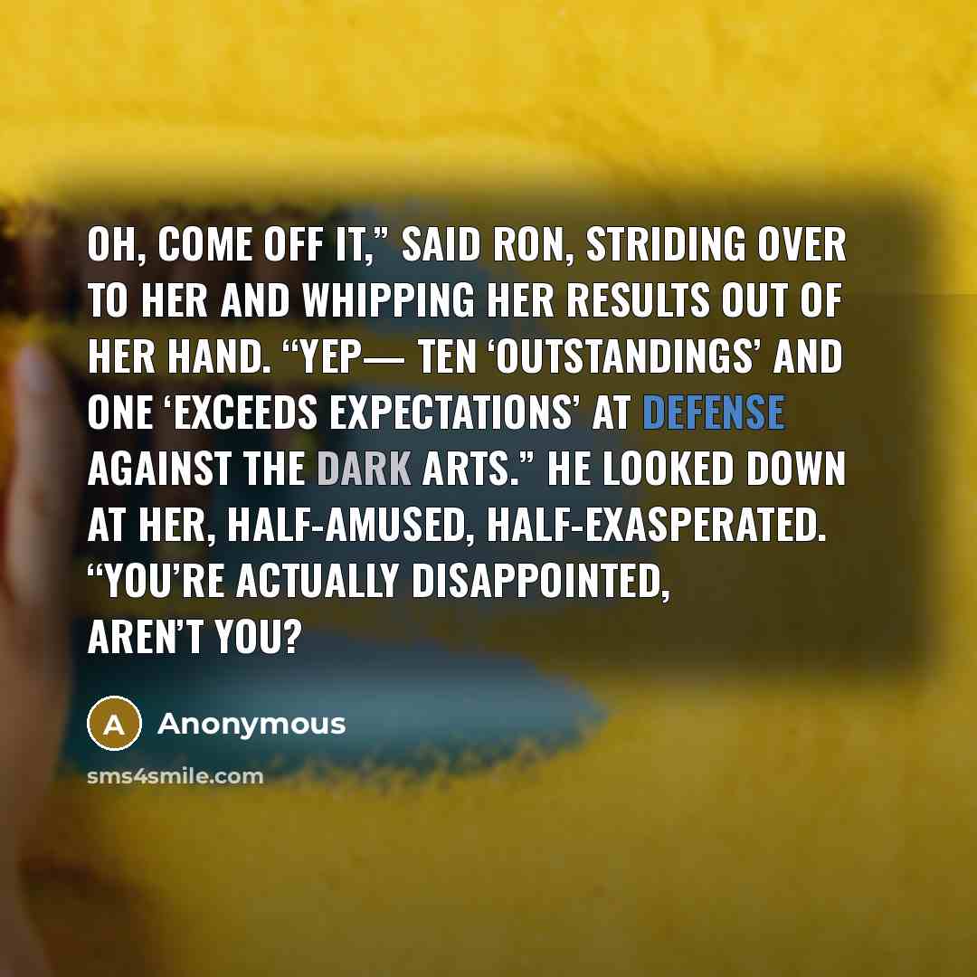 “Oh, come off it,” said Ron, striding over to her and whipping her results out of her hand. “Yep— ten ‘Outstandings’ and one ‘Exceeds Expectations’ at Defense Against the Dark Arts.” He looked down at her, half-amused, half-exasperated. “You’re actually disappointed, aren’t you?” quote by Anonymous