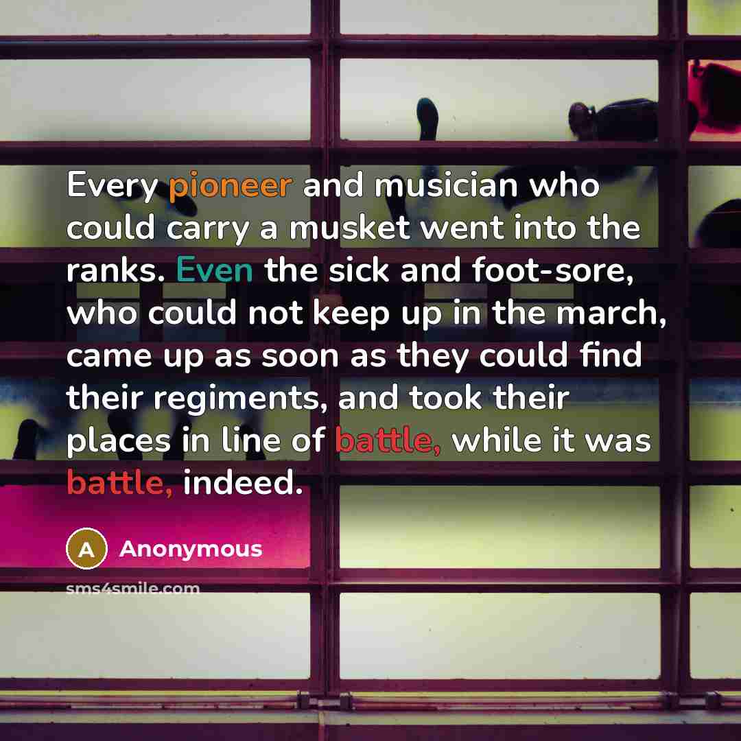 “Every pioneer and musician who could carry a musket went into the ranks. Even the sick and foot-sore, who could not keep up in the march, came up as soon as they could find their regiments, and took their places in line of battle, while it was battle, indeed.” quote by Anonymous
