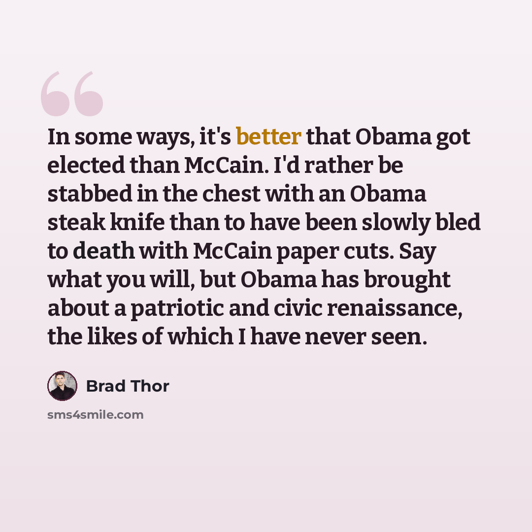 “In some ways, it's better that Obama got elected than McCain. I'd rather be stabbed in the chest with an Obama steak knife than to have been slowly bled to death with McCain paper cuts. Say what you will, but Obama has brought about a patriotic and civic renaissance, the likes of which I have…” quote by Brad Thor