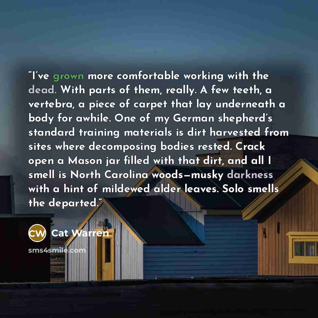 “I’ve grown more comfortable working with the dead. With parts of them, really. A few teeth, a vertebra, a piece of carpet that lay underneath a body for awhile. One of my German shepherd’s standard training materials is dirt harvested from sites where decomposing bodies rested. Crack open a Mason…” quote by Cat Warren