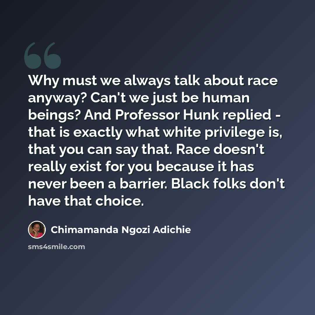 “Why must we always talk about race anyway? Can't we just be human beings? And Professor Hunk replied - that is exactly what white privilege is, that you can say that. Race doesn't really exist for you because it has never been a barrier. Black folks don't have that choice.” quote by Chimamanda Ngozi Adichie
