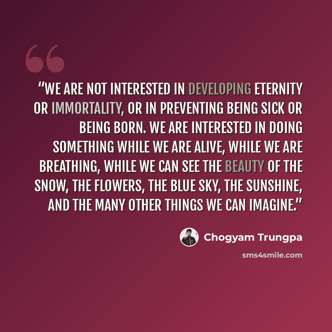 “We are not interested in developing eternity or immortality, or in preventing being sick or being born. We are interested in doing something while we are alive, while we are breathing, while we can see the beauty of the snow, the flowers, the blue sky, the sunshine, and the many other things we…” quote by Chogyam Trungpa