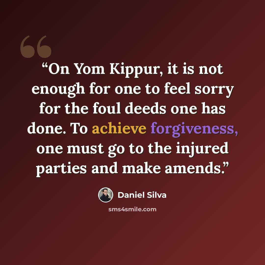 “On Yom Kippur, it is not enough for one to feel sorry for the foul deeds one has done. To achieve forgiveness, one must go to the injured parties and make amends.” quote by Daniel Silva