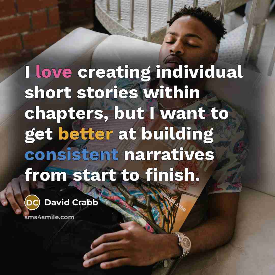“I love creating individual short stories within chapters, but I want to get better at building consistent narratives from start to finish.” quote by David Crabb