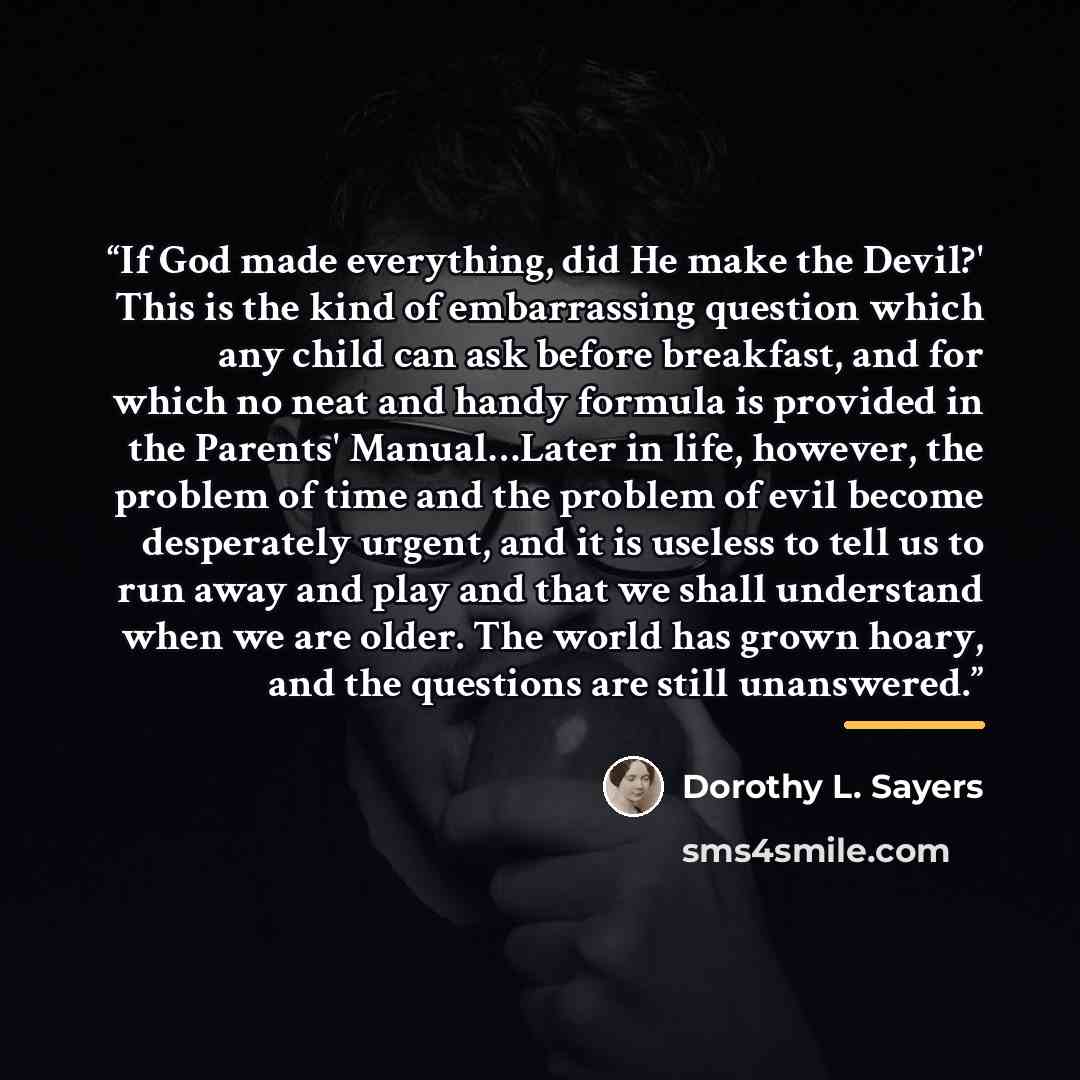 “If God made everything, did He make the Devil?' This is the kind of embarrassing question which any child can ask before breakfast, and for which no neat and handy formula is provided in the Parents' Manual…Later in life, however, the problem of time and the problem of evil become desperately…” quote by Dorothy L. Sayers