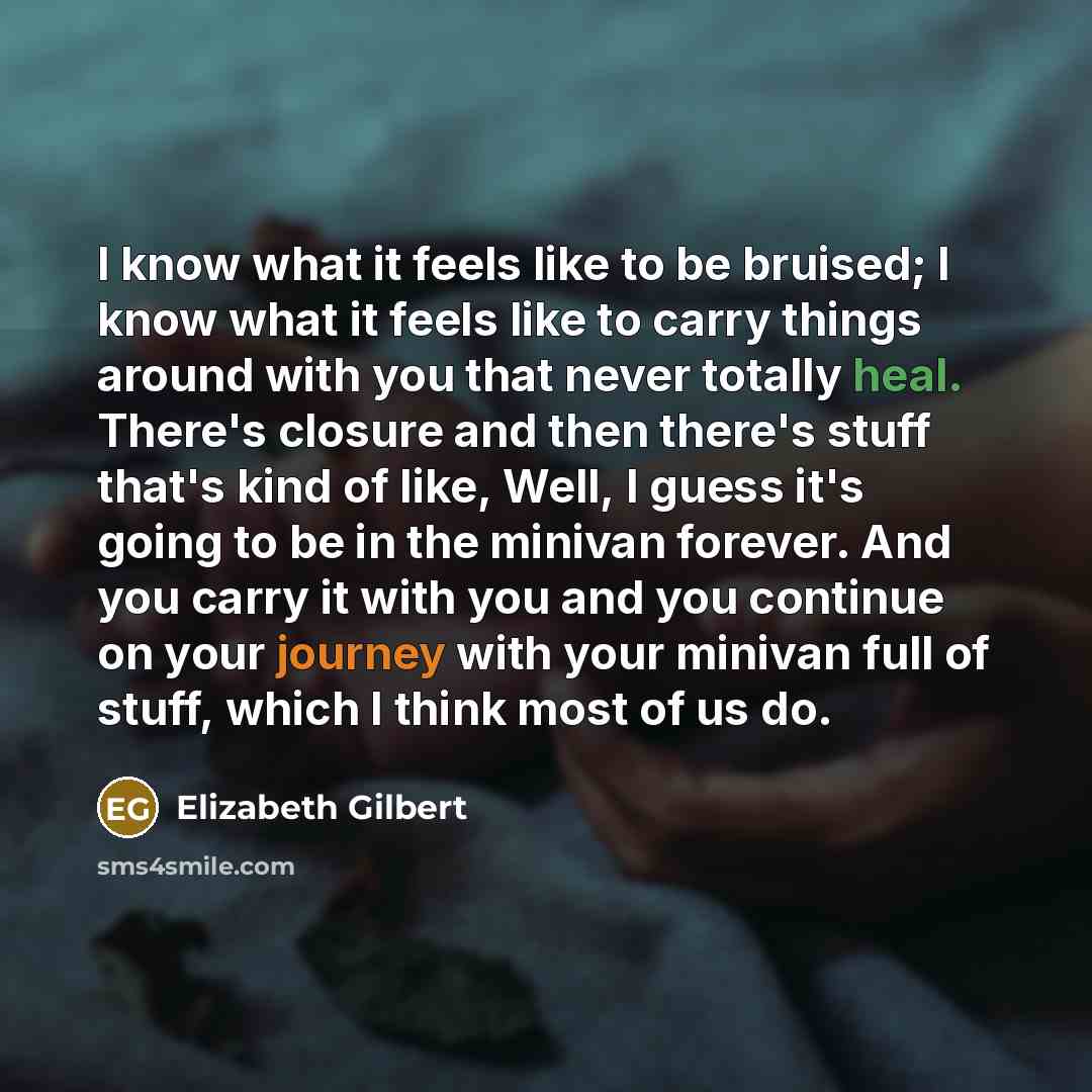“I know what it feels like to be bruised; I know what it feels like to carry things around with you that never totally heal. There's closure and then there's stuff that's kind of like, Well, I guess it's going to be in the minivan forever. And you carry it with you and you continue on your journey…” quote by Elizabeth Gilbert