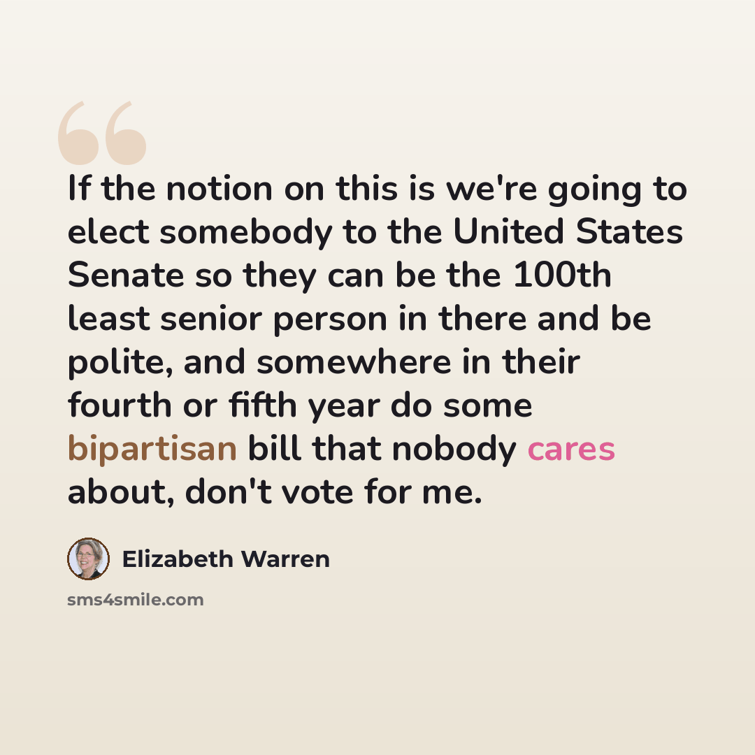 “If the notion on this is we're going to elect somebody to the United States Senate so they can be the 100th least senior person in there and be polite, and somewhere in their fourth or fifth year do some bipartisan bill that nobody cares about, don't vote for me.” quote by Elizabeth Warren