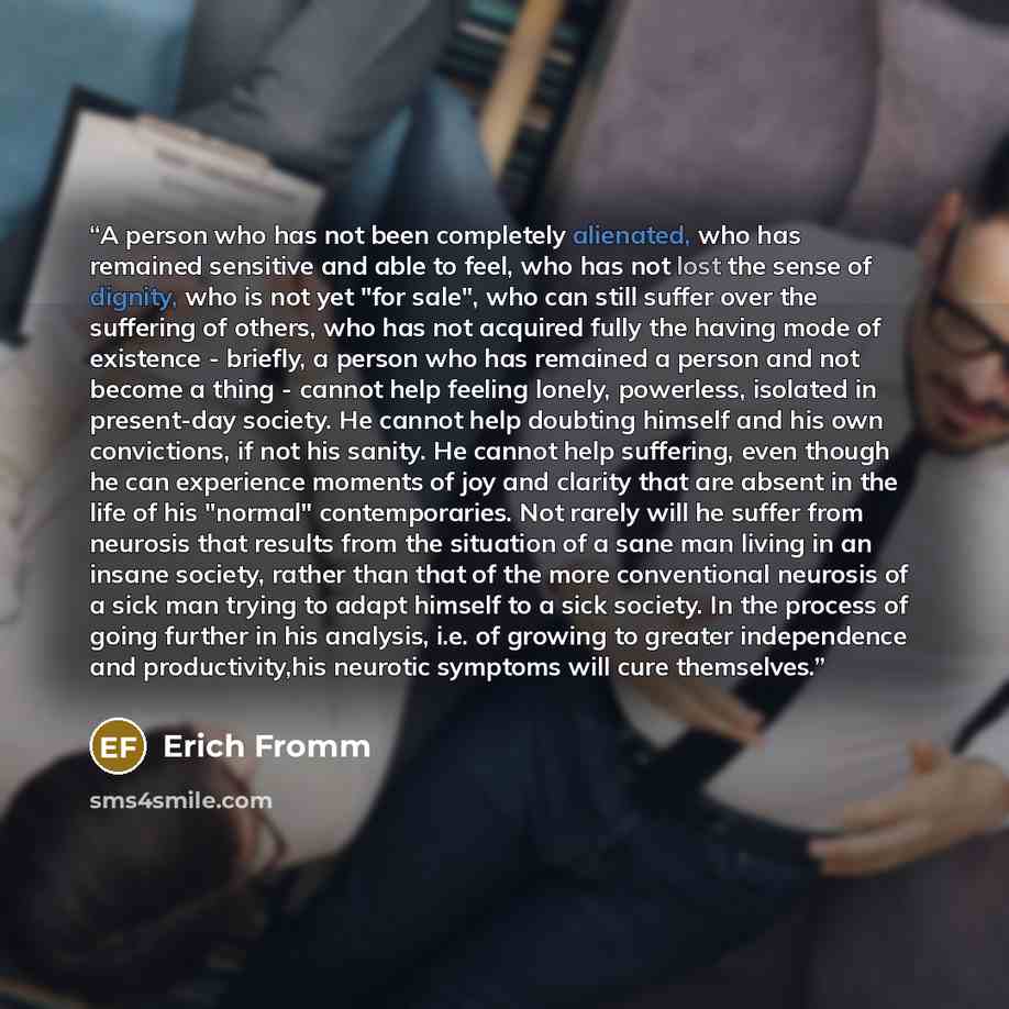 “A person who has not been completely alienated, who has remained sensitive and able to feel, who has not lost the sense of dignity, who is not yet "for sale", who can still suffer over the suffering of others, who has not acquired fully the having mode of existence - briefly, a person who has…” quote by Erich fromm