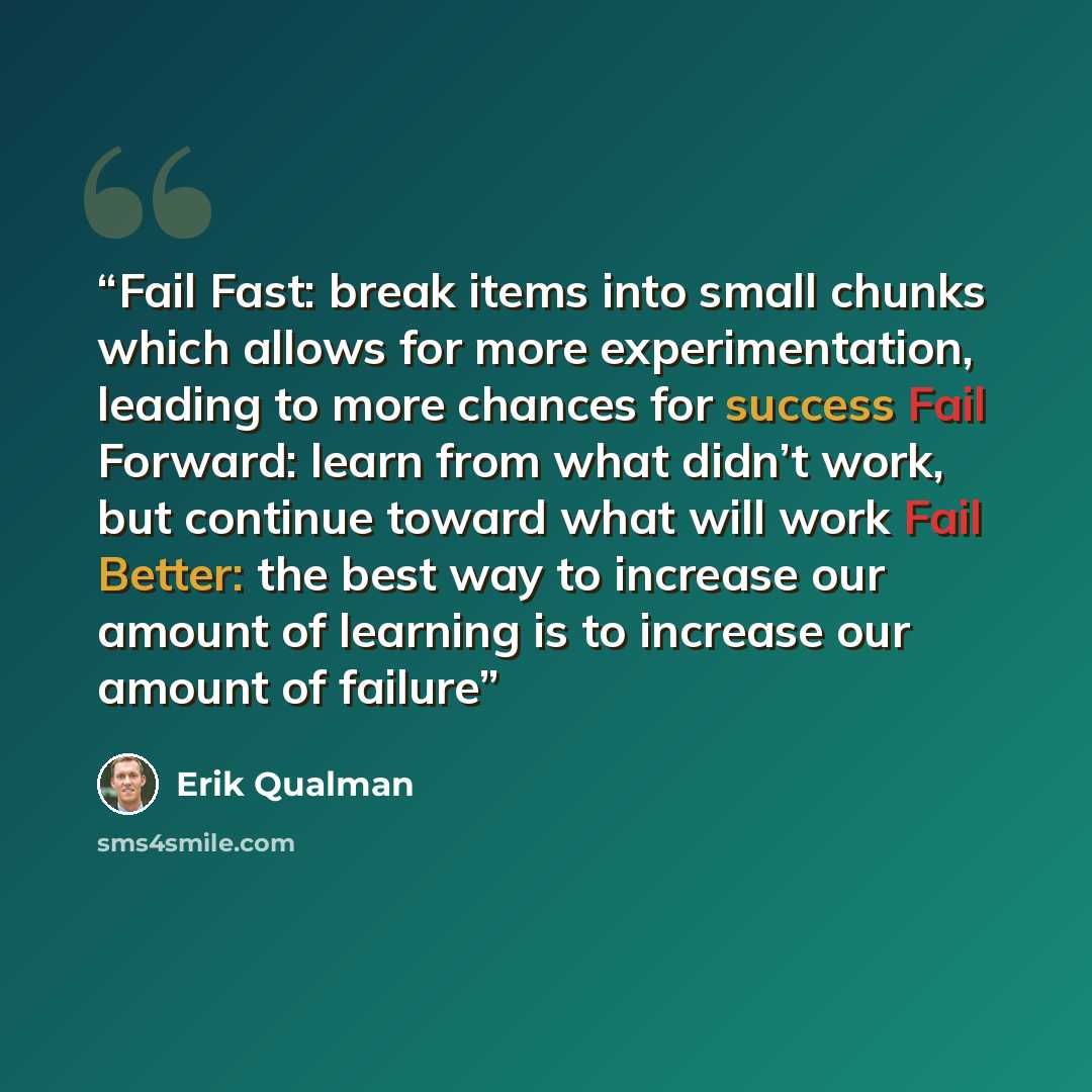 “Fail Fast: break items into small chunks which allows for more experimentation, leading to more chances for success Fail Forward: learn from what didn’t work, but continue toward what will work Fail Better: the best way to increase our amount of learning is to increase our amount of failure” quote by Erik Qualman