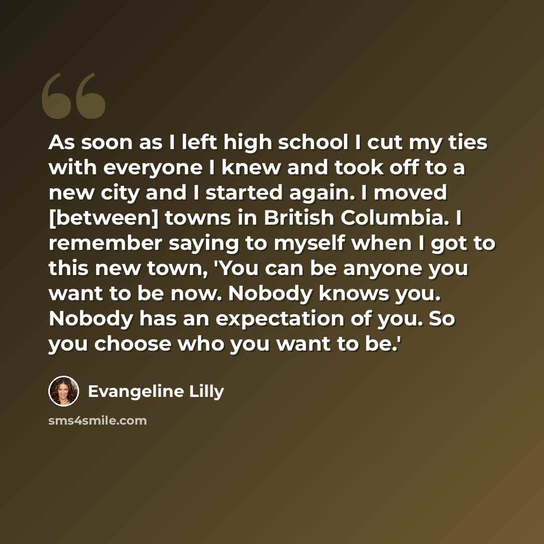“As soon as I left high school I cut my ties with everyone I knew and took off to a new city and I started again. I moved [between] towns in British Columbia. I remember saying to myself when I got to this new town, 'You can be anyone you want to be now. Nobody knows you. Nobody has an expectation…” quote by Evangeline Lilly