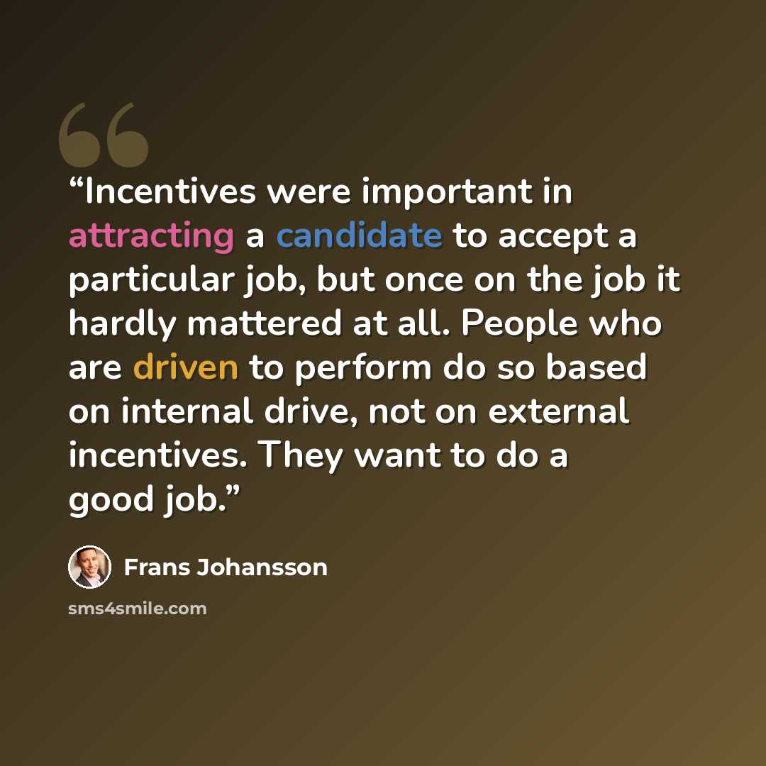 “Incentives were important in attracting a candidate to accept a particular job, but once on the job it hardly mattered at all. People who are driven to perform do so based on internal drive, not on external incentives. They want to do a good job.” quote by Frans Johansson