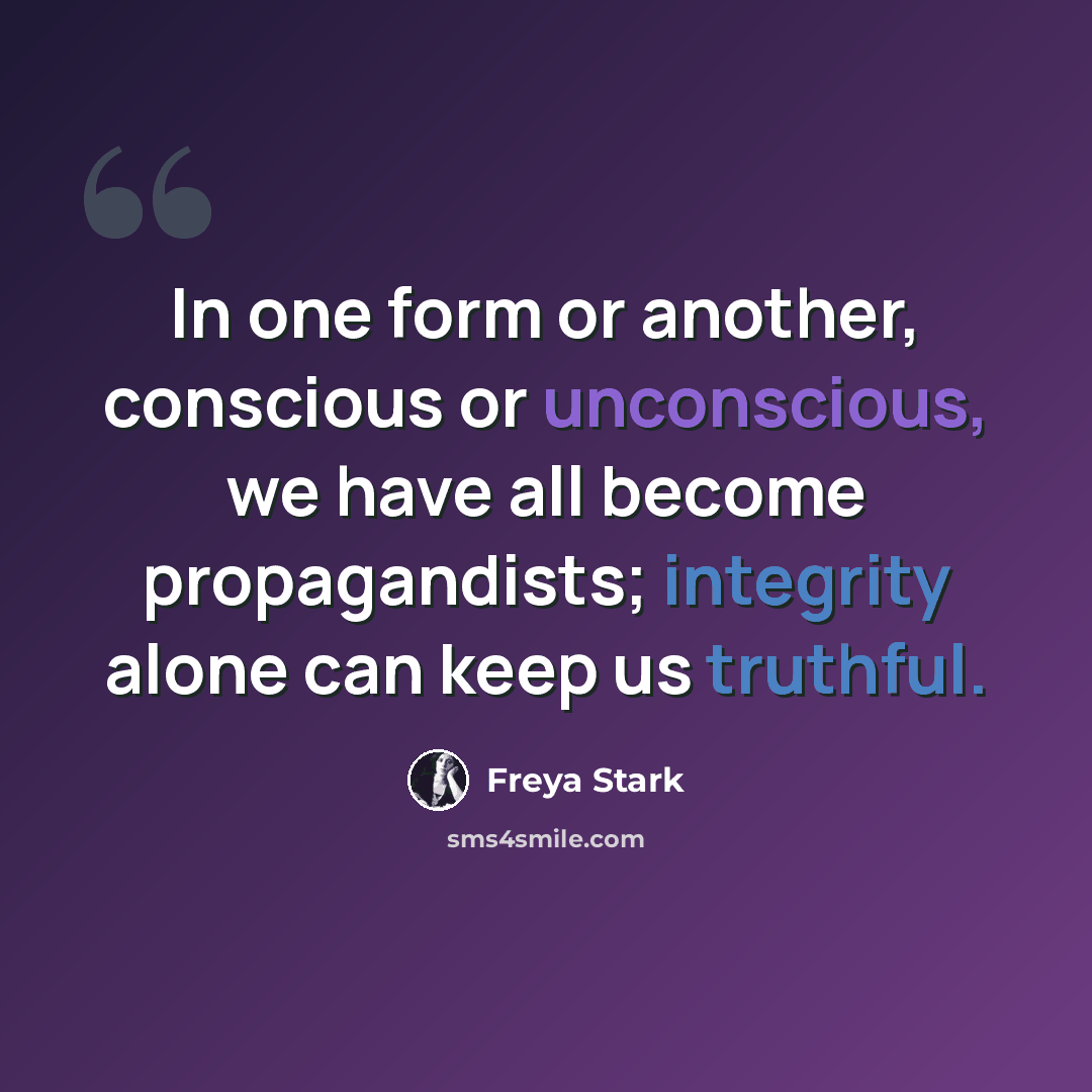 “In one form or another, conscious or unconscious, we have all become propagandists; integrity alone can keep us truthful.” quote by Freya Stark