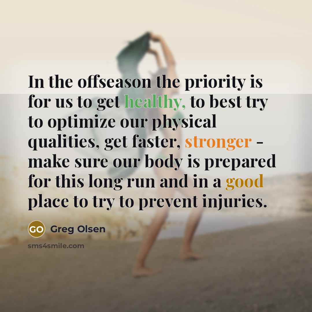 “In the offseason the priority is for us to get healthy, to best try to optimize our physical qualities, get faster, stronger - make sure our body is prepared for this long run and in a good place to try to prevent injuries.” quote by Greg Olsen