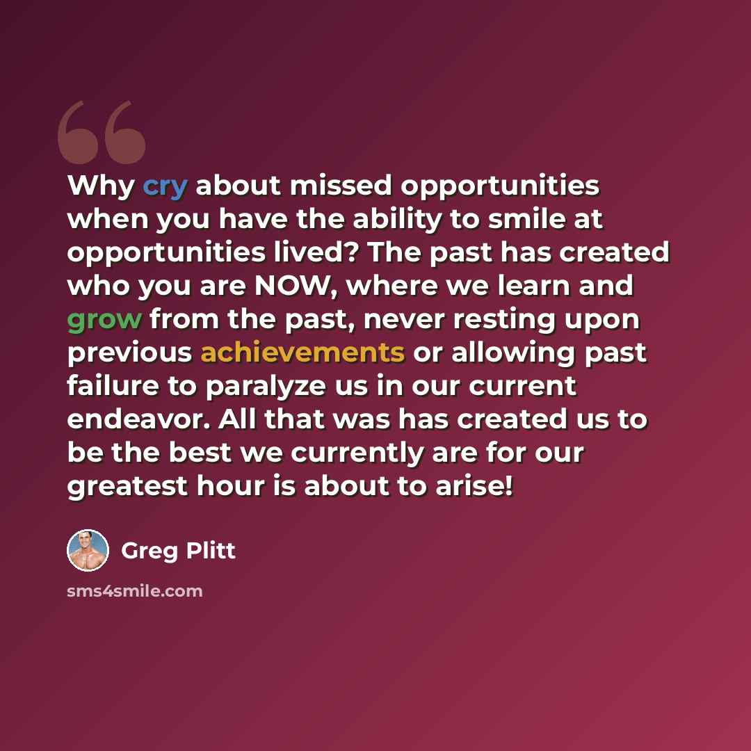 “Why cry about missed opportunities when you have the ability to smile at opportunities lived? The past has created who you are NOW, where we learn and grow from the past, never resting upon previous achievements or allowing past failure to paralyze us in our current endeavor. All that was has…” quote by Greg Plitt