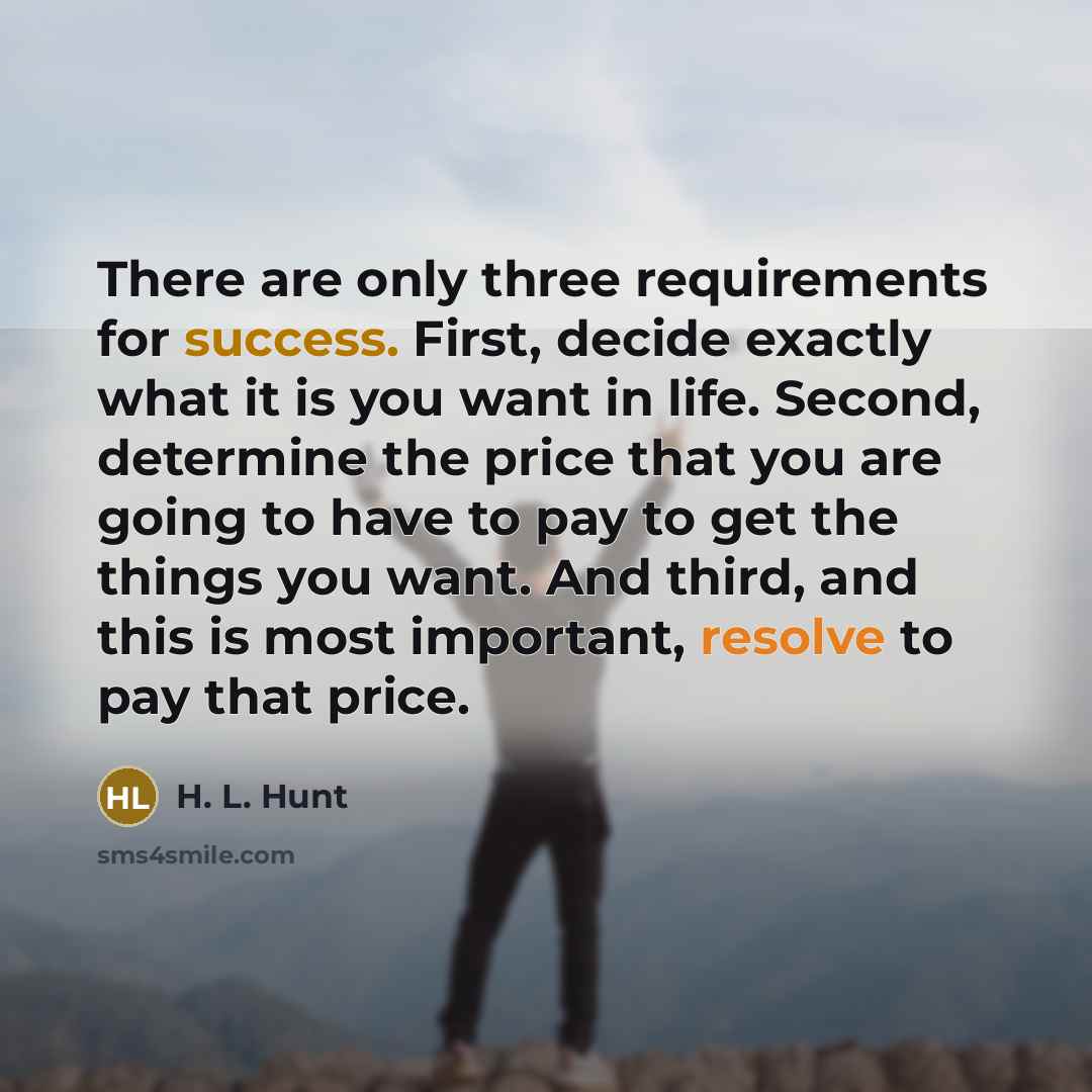 “There are only three requirements for success. First, decide exactly what it is you want in life. Second, determine the price that you are going to have to pay to get the things you want. And third, and this is most important, resolve to pay that price.” quote by H. L. Hunt
