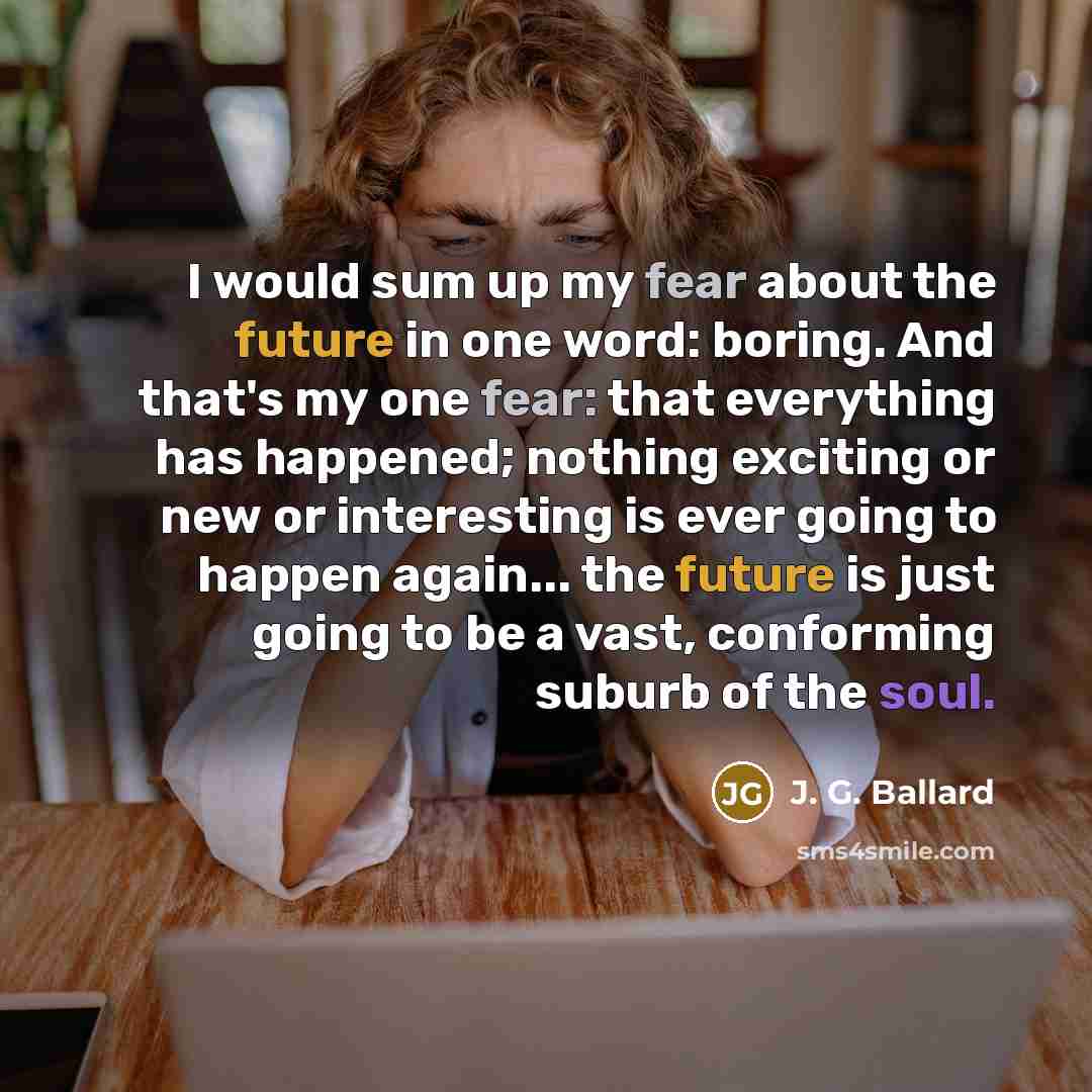 “I would sum up my fear about the future in one word: boring. And that's my one fear: that everything has happened; nothing exciting or new or interesting is ever going to happen again... the future is just going to be a vast, conforming suburb of the soul.” quote by J. G. Ballard