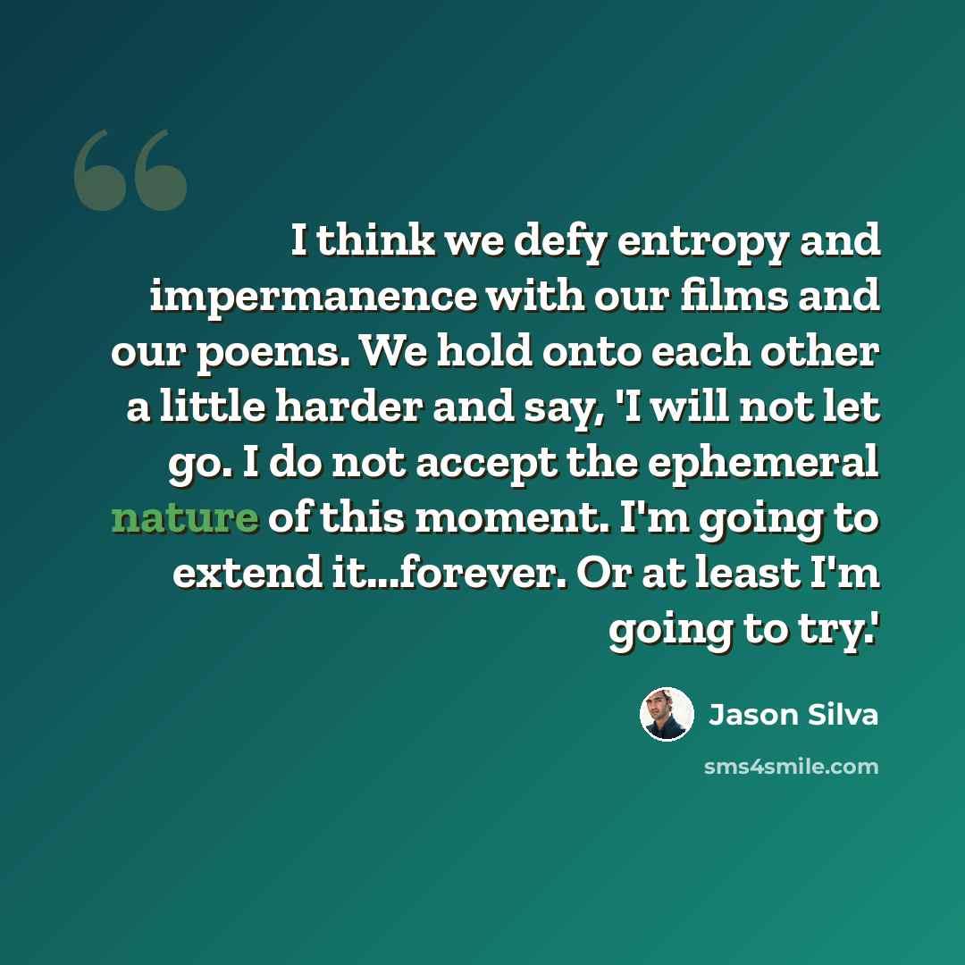 “I think we defy entropy and impermanence with our films and our poems. We hold onto each other a little harder and say, 'I will not let go. I do not accept the ephemeral nature of this moment. I'm going to extend it...forever. Or at least I'm going to try.'” quote by Jason Silva