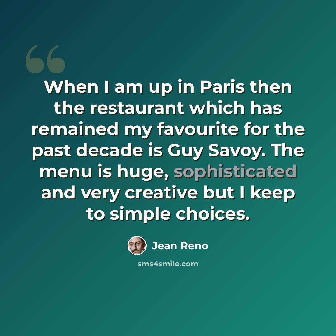 “When I am up in Paris then the restaurant which has remained my favourite for the past decade is Guy Savoy. The menu is huge, sophisticated and very creative but I keep to simple choices.” quote by Jean Reno