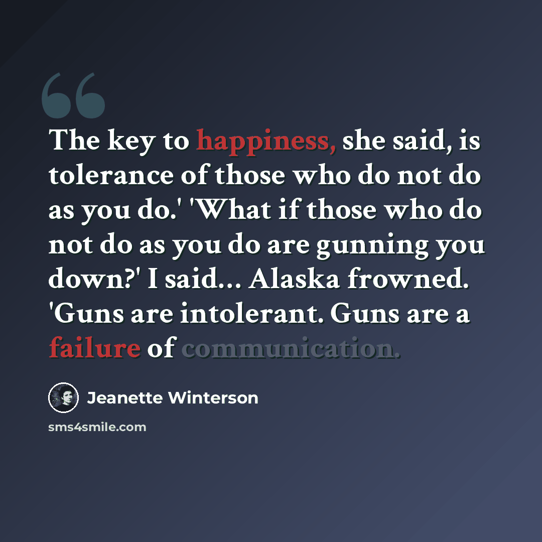 “The key to happiness, she said, is tolerance of those who do not do as you do.' 'What if those who do not do as you do are gunning you down?' I said… Alaska frowned. 'Guns are intolerant. Guns are a failure of communication.” quote by Jeanette Winterson