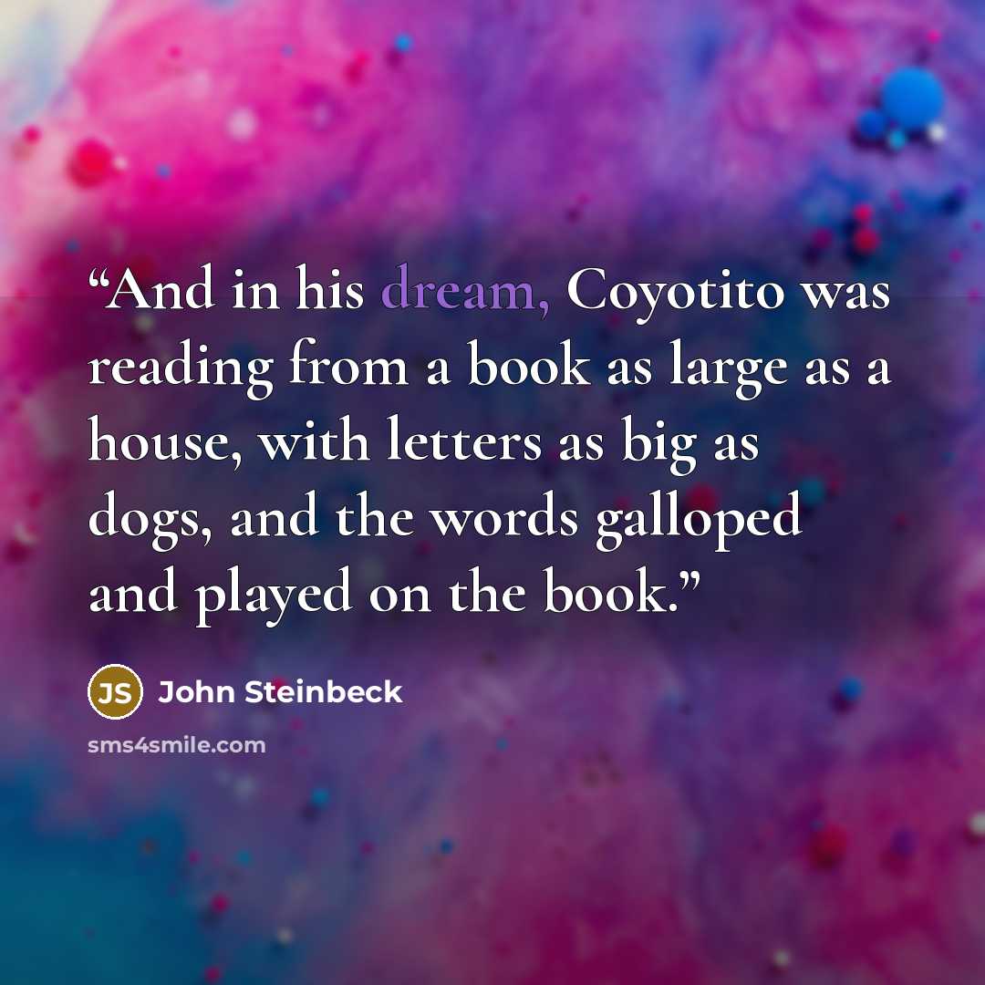 “And in his dream, Coyotito was reading from a book as large as a house, with letters as big as dogs, and the words galloped and played on the book.” quote by John Steinbeck