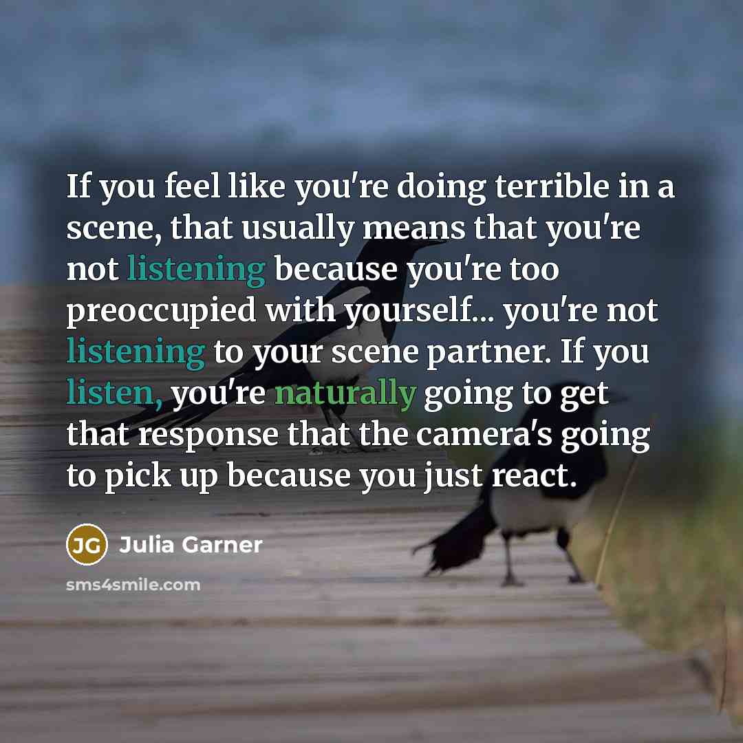 “If you feel like you're doing terrible in a scene, that usually means that you're not listening because you're too preoccupied with yourself... you're not listening to your scene partner. If you listen, you're naturally going to get that response that the camera's going to pick up because you just…” quote by Julia Garner